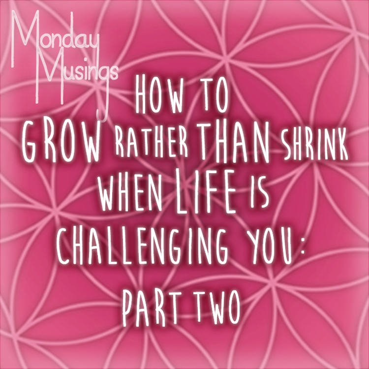 Monday Musings ~ How To Grow Rather Than Shrink When Life Is Challenging You: Part Two