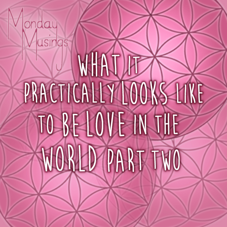 Monday Musings ~ HOW To Be Love – What It Practically Looks Like To Be Love In The World Right Now Part Two