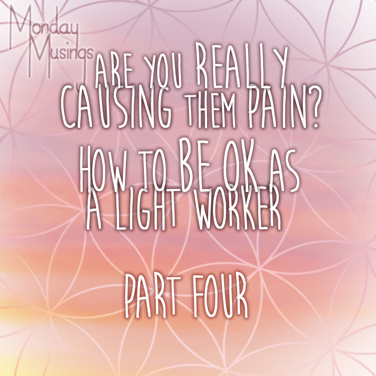 Monday Musings ~ Are You Really CAUSING Them Pain? Part Four: How To Be OK As A Light Worker