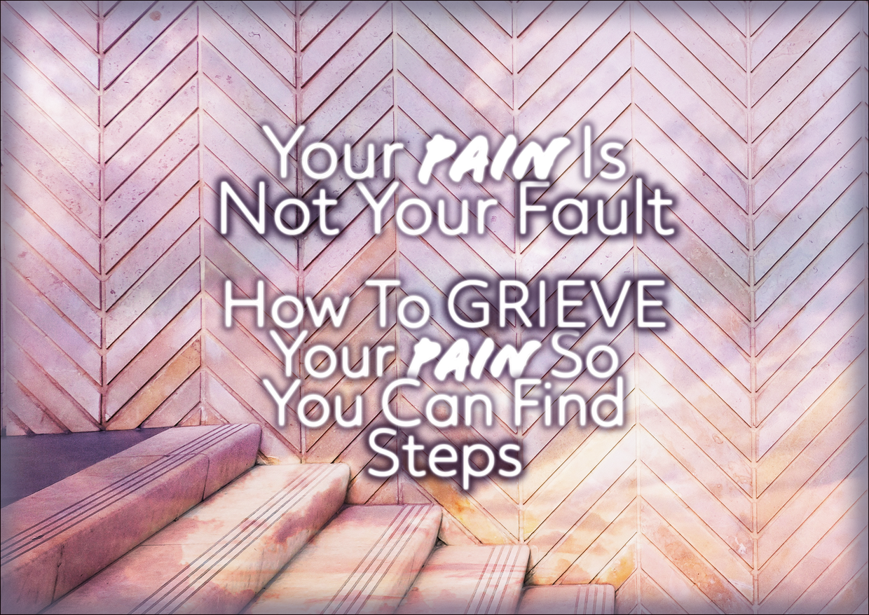 Your Pain Is Not Your Fault – How To GRIEVE Your Pain So You Can Find Steps