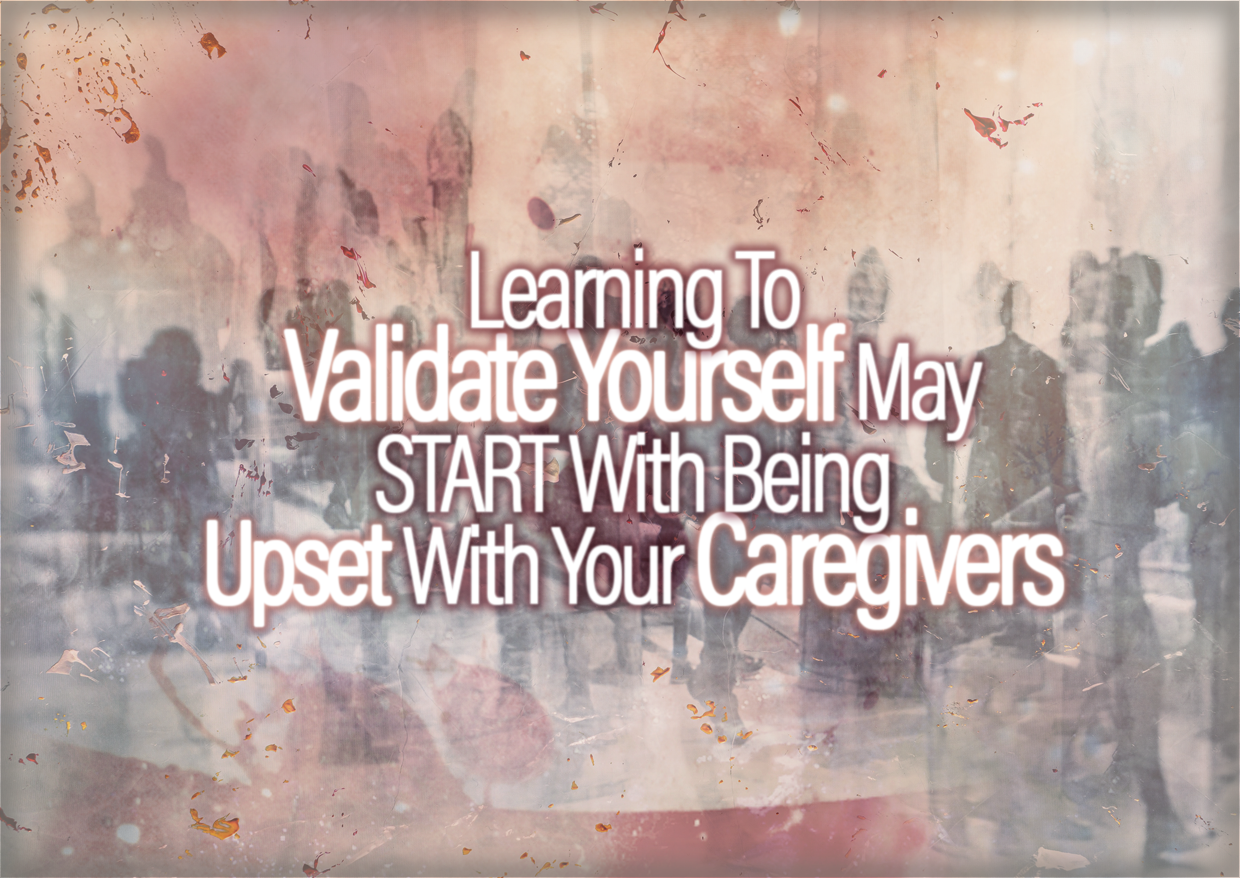 Learning To Validate Yourself May START With Being Upset With Your Caregivers