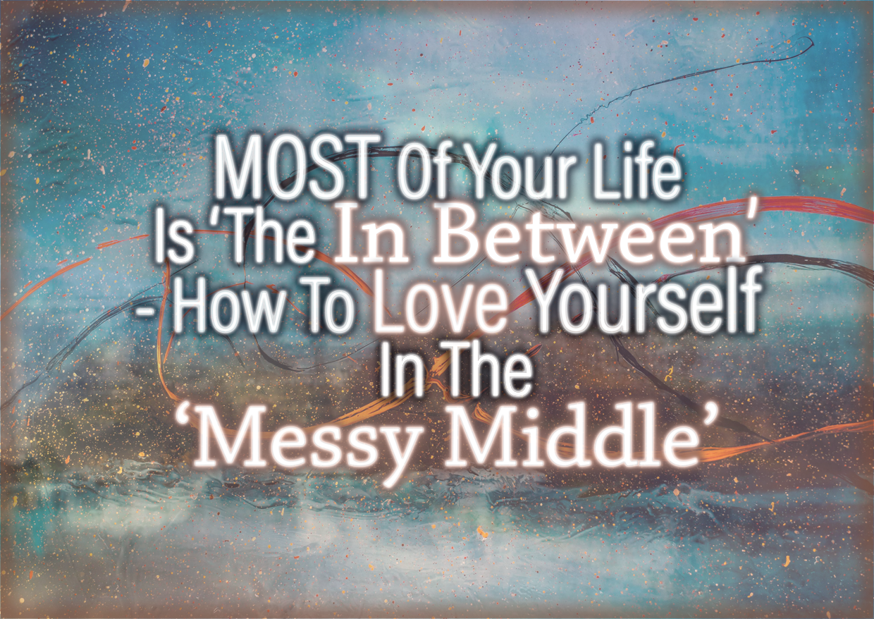 MOST Of Your Life Is ‘The In Between’ – How To Love Yourself In The ‘Messy Middle’