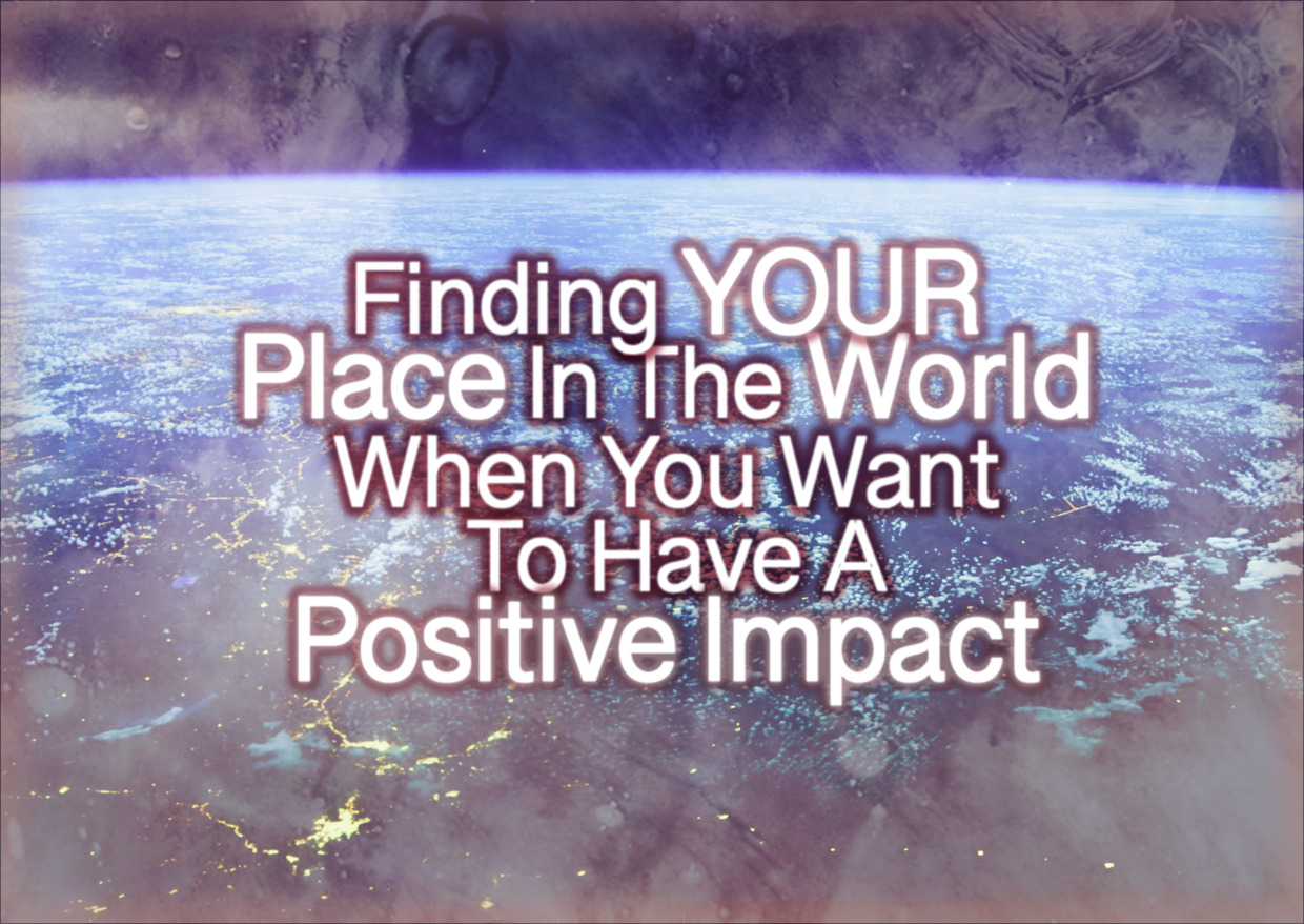 Finding YOUR Place In The World When You Want To Have A Positive Impact